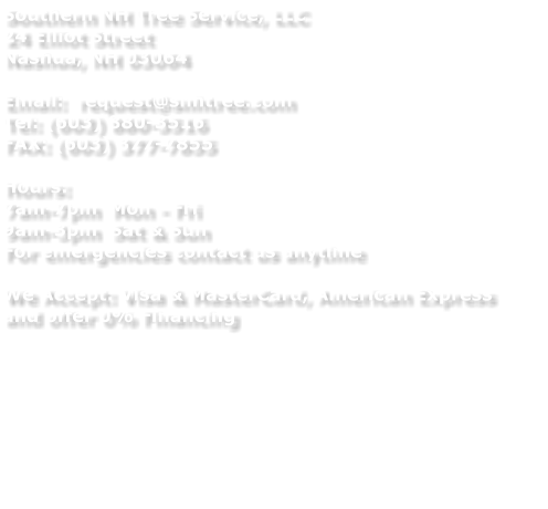 Southern NH Tree Service, LLC 24 Elliot Street Nashua, NH 03064  Email:  request@snhtree.com Tel: (603) 880-3516 FAX: (603) 377-7855  Hours:  7am-7pm  Mon - Fri 9am-3pm  Sat & Sun For emergencies contact us anytime  We Accept: Visa & MasterCard, American Express and offer 0% Financing