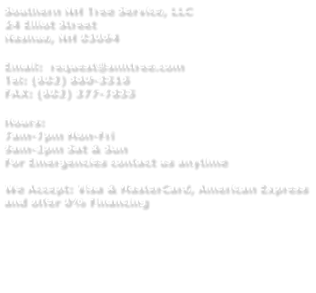 Southern NH Tree Service, LLC 24 Elliot Street Nashua, NH 03064  Email:  request@snhtree.com Tel: (603) 880-3516 FAX: (603) 377-7855  Hours:  7am-7pm Mon-Fri 9am-3pm Sat & Sun For Emergencies contact us anytime  We Accept: Visa & MasterCard, American Express and offer 0% Financing